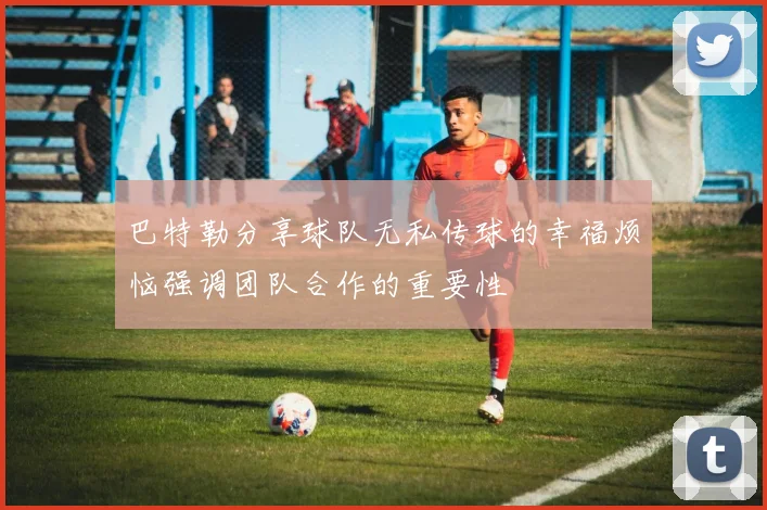 巴特勒分享球队无私传球的幸福烦恼强调团队合作的重要性