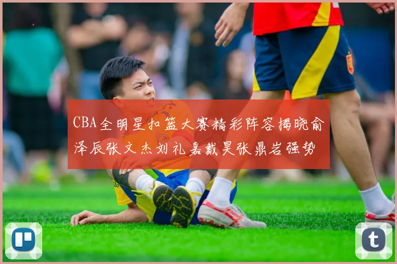 CBA全明星扣篮大赛精彩阵容揭晓俞泽辰张文杰刘礼嘉戴昊张鼎岩强势参赛