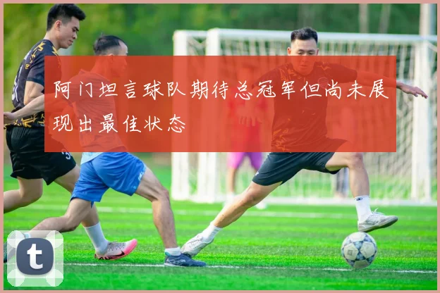 阿门坦言球队期待总冠军但尚未展现出最佳状态