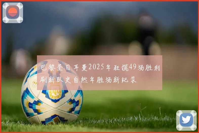 巴黎圣日耳曼2025年狂揽49场胜利刷新队史自然年胜场新纪录