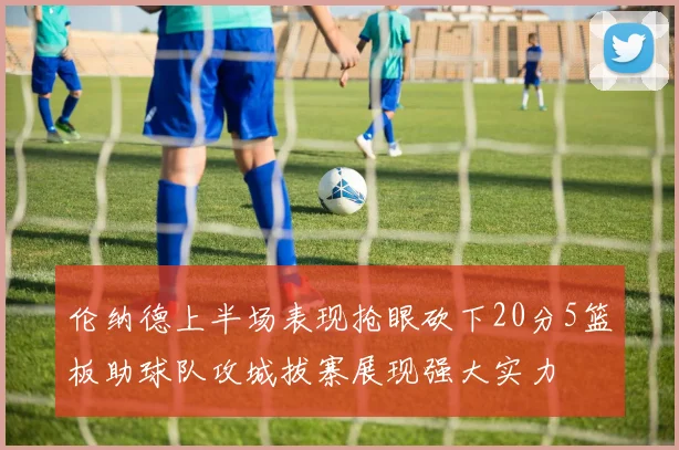 伦纳德上半场表现抢眼砍下20分5篮板助球队攻城拔寨展现强大实力