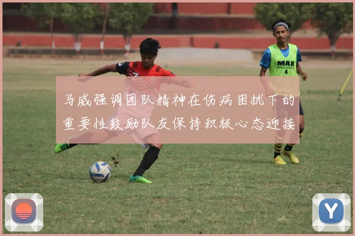 马威强调团队精神在伤病困扰下的重要性鼓励队友保持积极心态迎接挑战