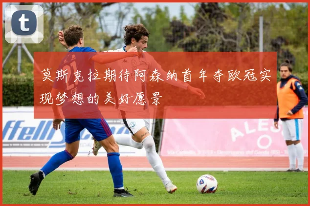 莫斯克拉期待阿森纳首年夺欧冠实现梦想的美好愿景