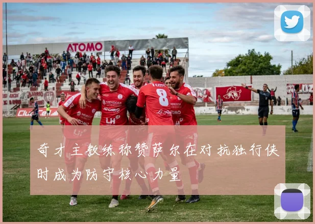 奇才主教练称赞萨尔在对抗独行侠时成为防守核心力量