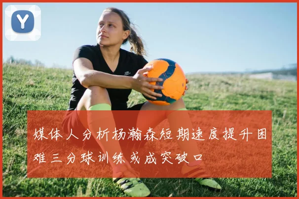 媒体人分析杨瀚森短期速度提升困难三分球训练或成突破口