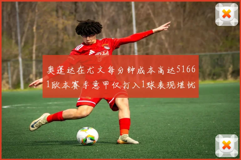 奥蓬达在尤文每分钟成本高达51661欧本赛季意甲仅打入1球表现堪忧