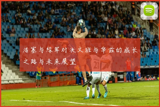 活塞与绿军对决文班与华兹的成长之路与未来展望