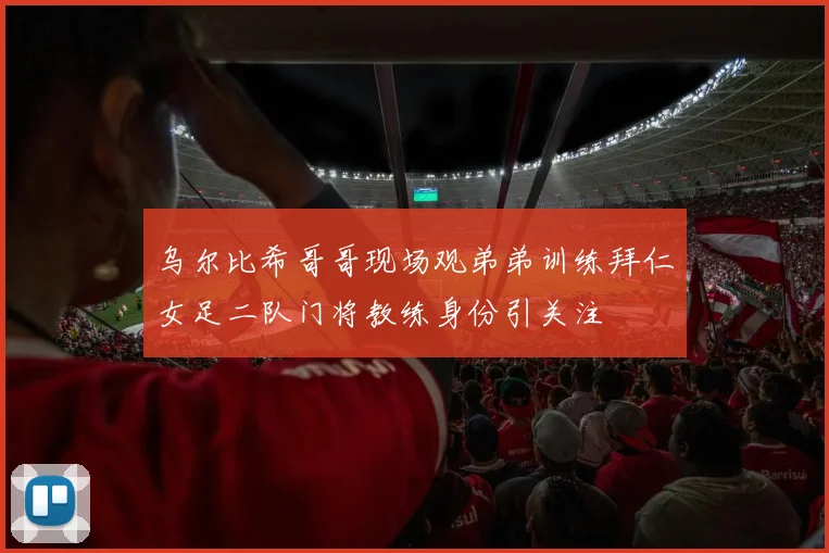乌尔比希哥哥现场观弟弟训练拜仁女足二队门将教练身份引关注