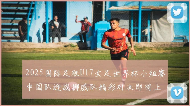 2025国际足联U17女足世界杯小组赛中国队迎战挪威队精彩对决即将上演
