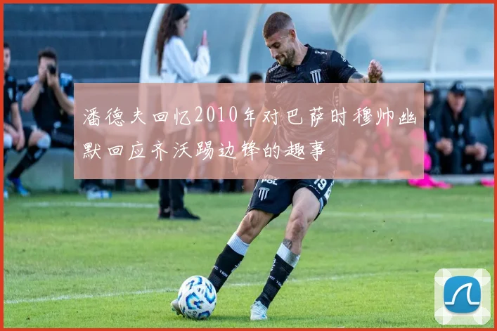 潘德夫回忆2010年对巴萨时穆帅幽默回应齐沃踢边锋的趣事