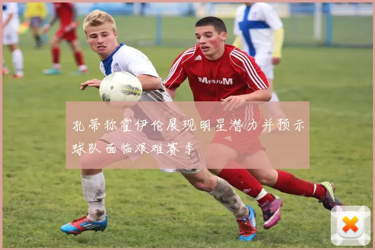 孔蒂称霍伊伦展现明星潜力并预示球队面临艰难赛季