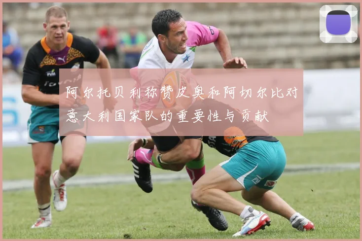 阿尔托贝利称赞皮奥和阿切尔比对意大利国家队的重要性与贡献