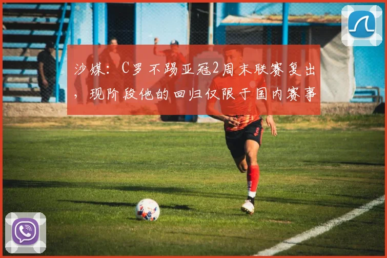 沙媒：C罗不踢亚冠2周末联赛复出，现阶段他的回归仅限于国内赛事