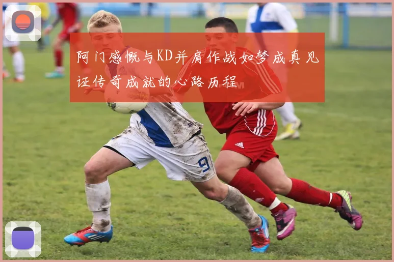 阿门感慨与KD并肩作战如梦成真见证传奇成就的心路历程