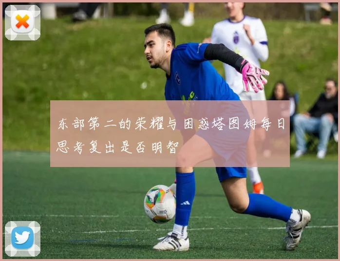 东部第二的荣耀与困惑塔图姆每日思考复出是否明智