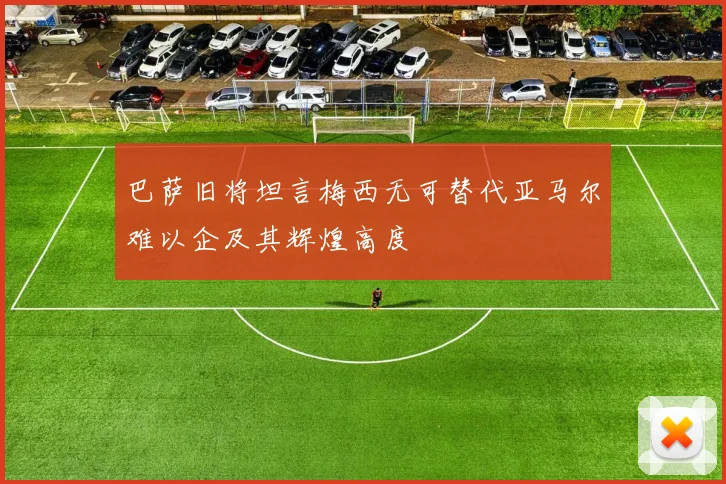 巴萨旧将坦言梅西无可替代亚马尔难以企及其辉煌高度