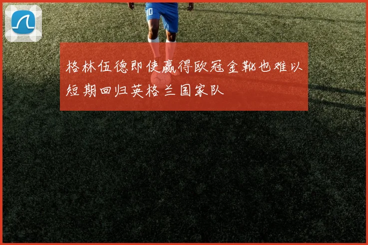 格林伍德即使赢得欧冠金靴也难以短期回归英格兰国家队