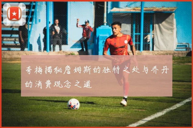 夸梅揭秘詹姆斯的独特之处与乔丹的消费观念之道